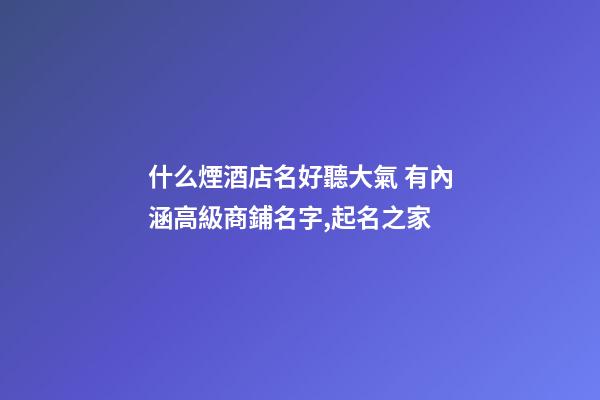 什么煙酒店名好聽大氣 有內涵高級商鋪名字,起名之家-第1張-店鋪起名-玄機派